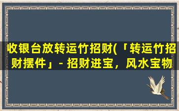 收银台放转运竹招财(「转运竹招财摆件」- 招财进宝，风水宝物安康旺财，放在收银台有助于催旺财气，增加财运。)